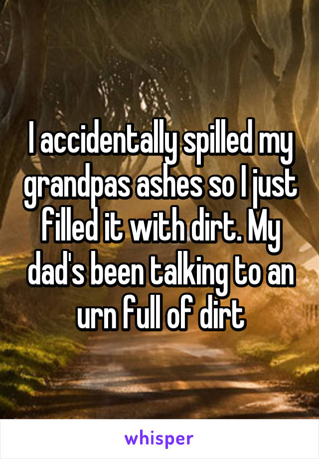 I accidentally spilled my grandpas ashes so I just filled it with dirt. My dad's been talking to an urn full of dirt
