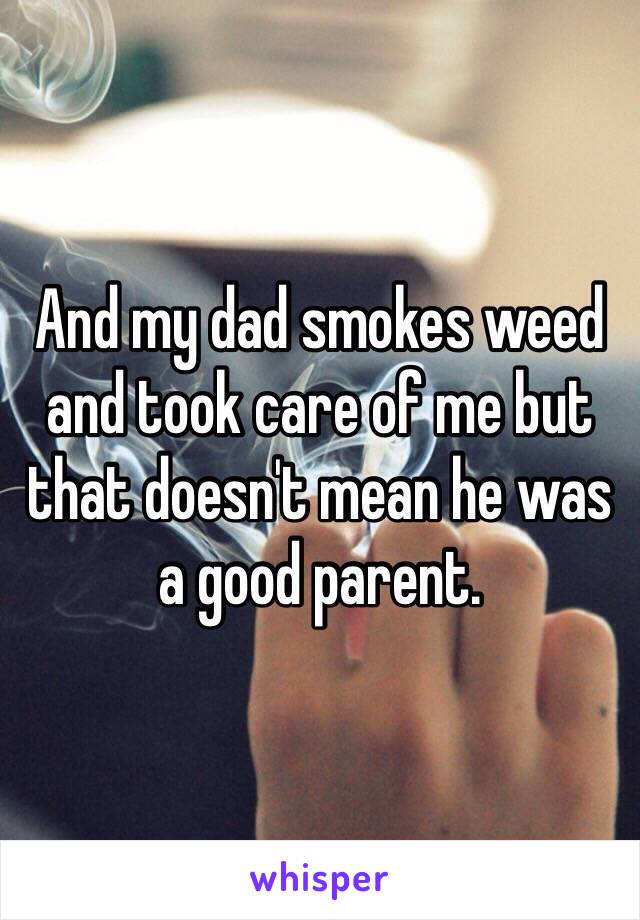 And my dad smokes weed and took care of me but that doesn't mean he was a good parent.