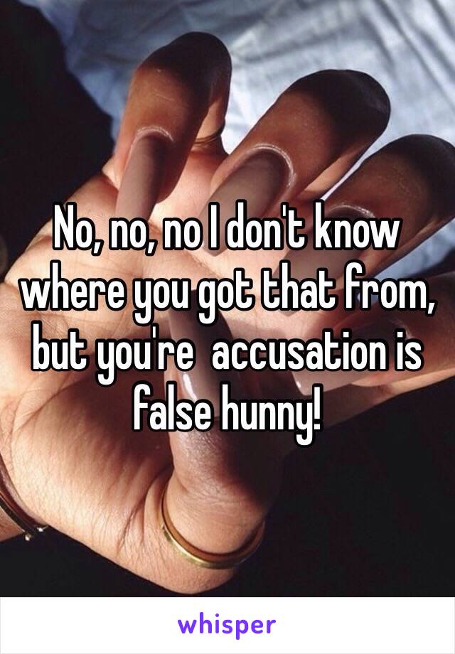 No, no, no I don't know where you got that from, but you're  accusation is false hunny!