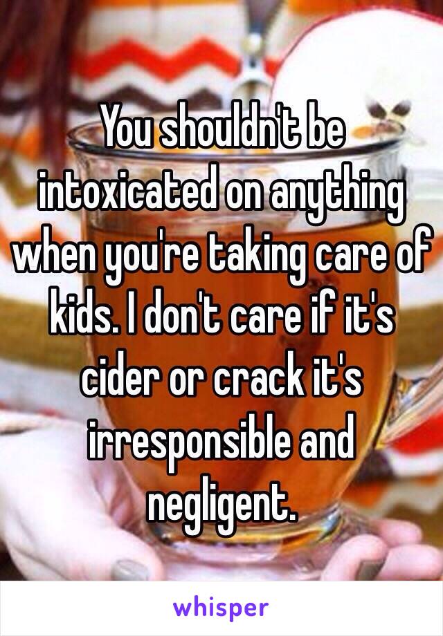 You shouldn't be intoxicated on anything when you're taking care of kids. I don't care if it's cider or crack it's irresponsible and negligent. 