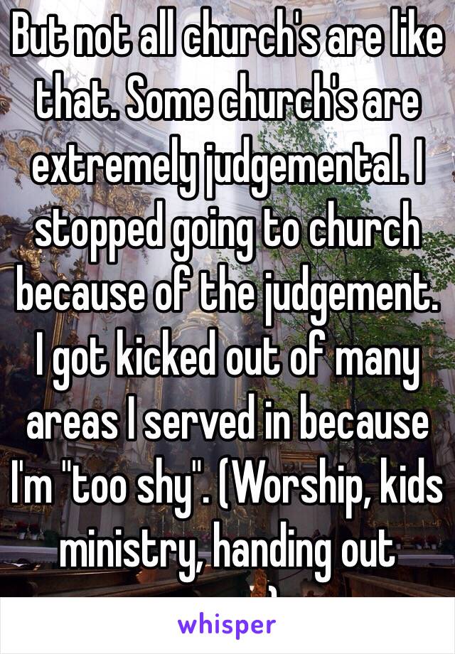 But not all church's are like that. Some church's are extremely judgemental. I stopped going to church because of the judgement. I got kicked out of many areas I served in because I'm "too shy". (Worship, kids ministry, handing out paper)