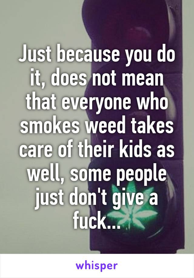 Just because you do it, does not mean that everyone who smokes weed takes care of their kids as well, some people just don't give a fuck...