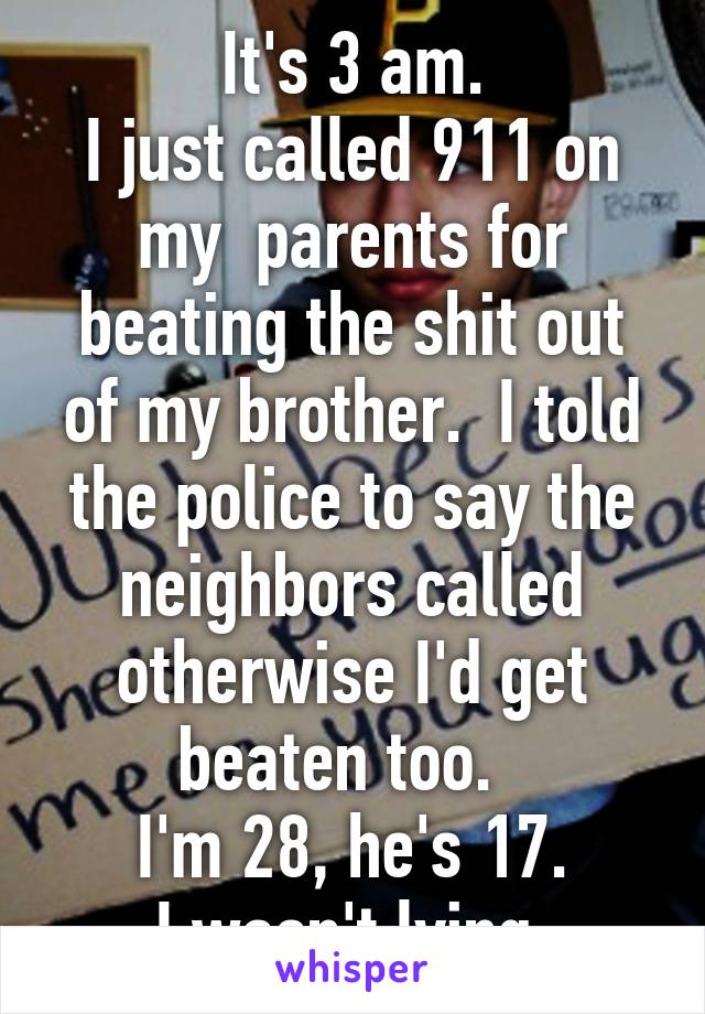 It's 3 am.
I just called 911 on my  parents for beating the shit out of my brother.  I told the police to say the neighbors called otherwise I'd get beaten too.  
I'm 28, he's 17.
I wasn't lying.