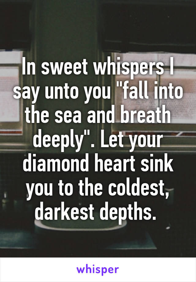 In sweet whispers I say unto you "fall into the sea and breath deeply". Let your diamond heart sink you to the coldest, darkest depths. 