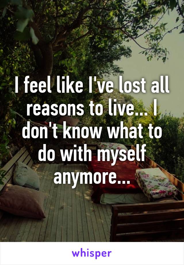 I feel like I've lost all reasons to live... I don't know what to do with myself anymore...