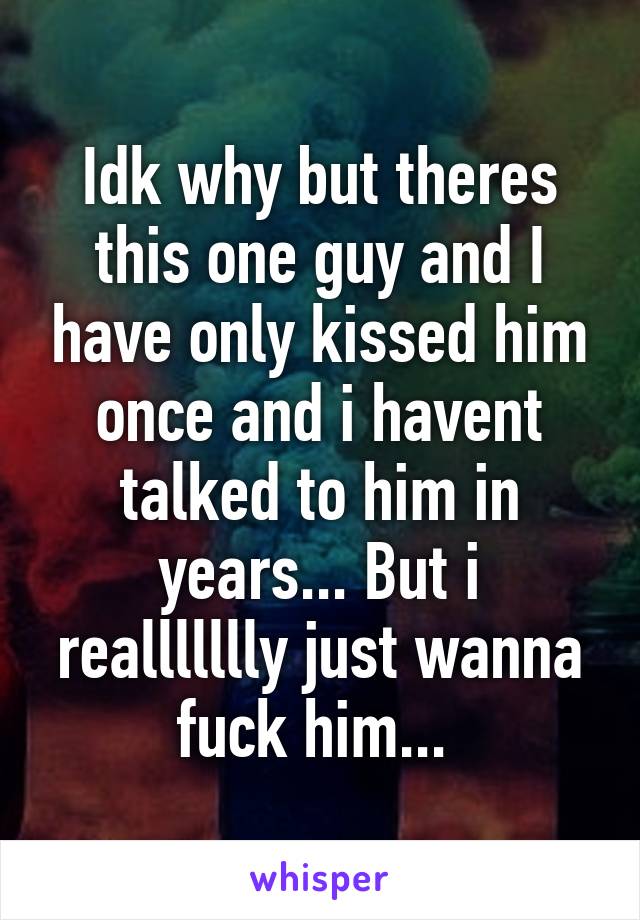 Idk why but theres this one guy and I have only kissed him once and i havent talked to him in years... But i reallllllly just wanna fuck him... 