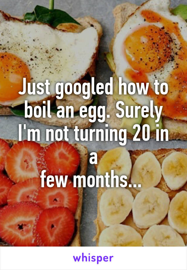 Just googled how to boil an egg. Surely I'm not turning 20 in a
few months... 