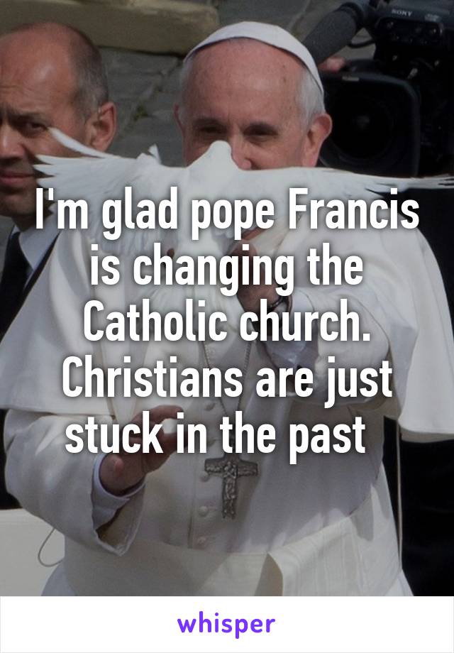 I'm glad pope Francis is changing the Catholic church. Christians are just stuck in the past  