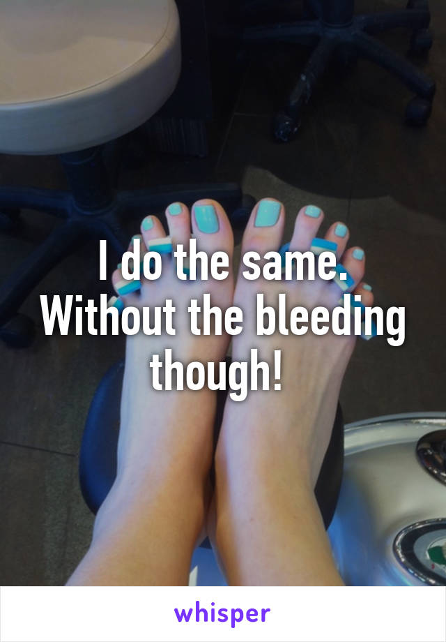 I do the same. Without the bleeding though! 