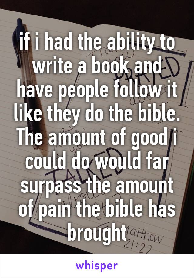 if i had the ability to write a book and have people follow it like they do the bible. The amount of good i could do would far surpass the amount of pain the bible has brought