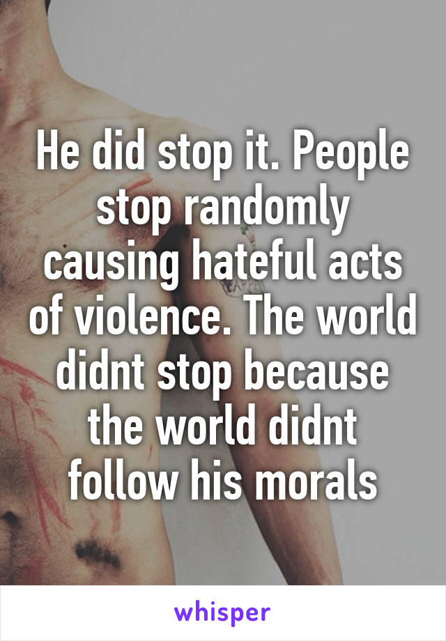 He did stop it. People stop randomly causing hateful acts of violence. The world didnt stop because the world didnt follow his morals