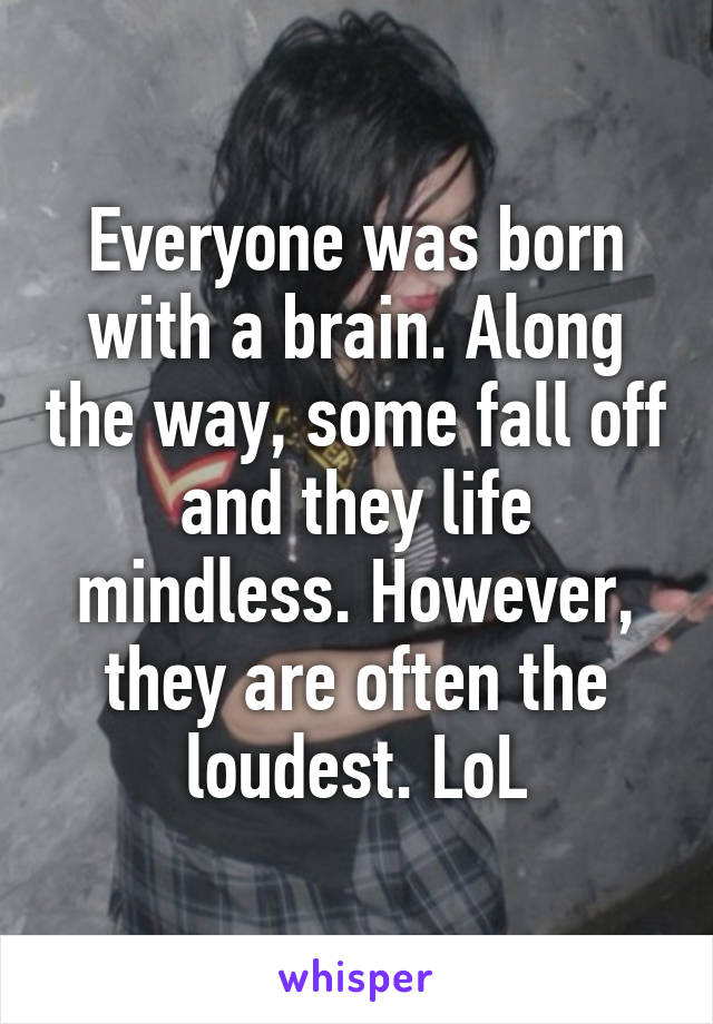Everyone was born with a brain. Along the way, some fall off and they life mindless. However, they are often the loudest. LoL