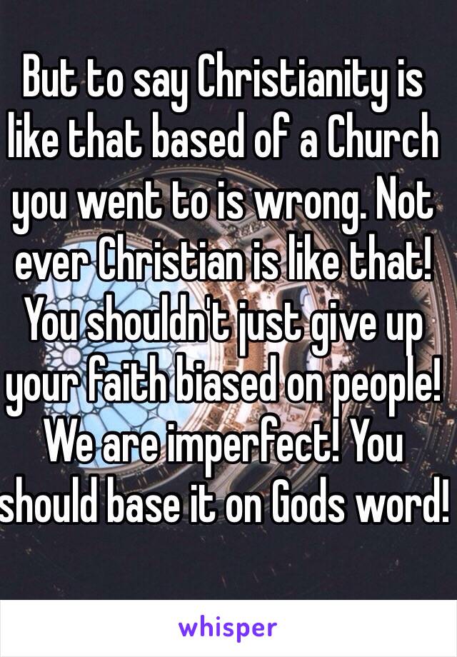 But to say Christianity is like that based of a Church you went to is wrong. Not ever Christian is like that! You shouldn't just give up your faith biased on people! We are imperfect! You should base it on Gods word!