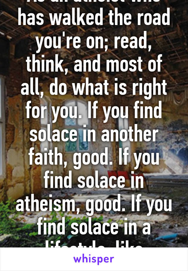 As an atheist who has walked the road you're on; read, think, and most of all, do what is right for you. If you find solace in another faith, good. If you find solace in atheism, good. If you find solace in a lifestyle, like Buddhism, good.