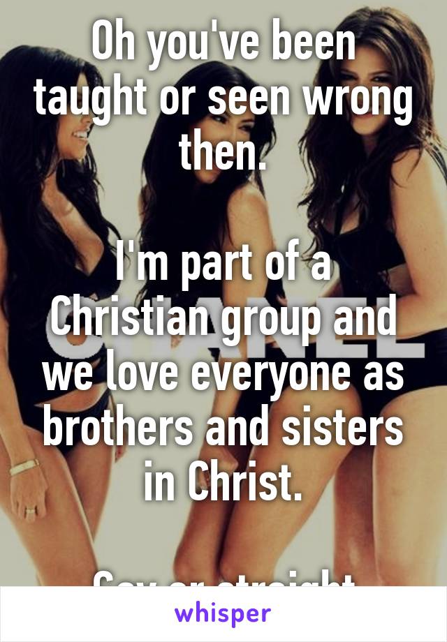 Oh you've been taught or seen wrong then.

I'm part of a Christian group and we love everyone as brothers and sisters in Christ.

Gay or straight