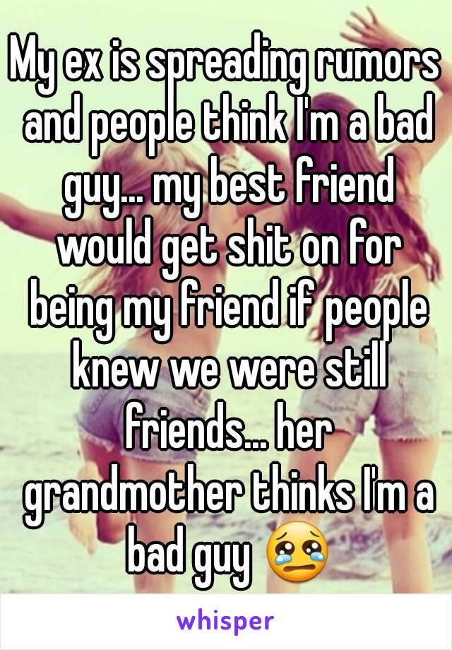 My ex is spreading rumors and people think I'm a bad guy... my best friend would get shit on for being my friend if people knew we were still friends... her grandmother thinks I'm a bad guy ðŸ˜¢