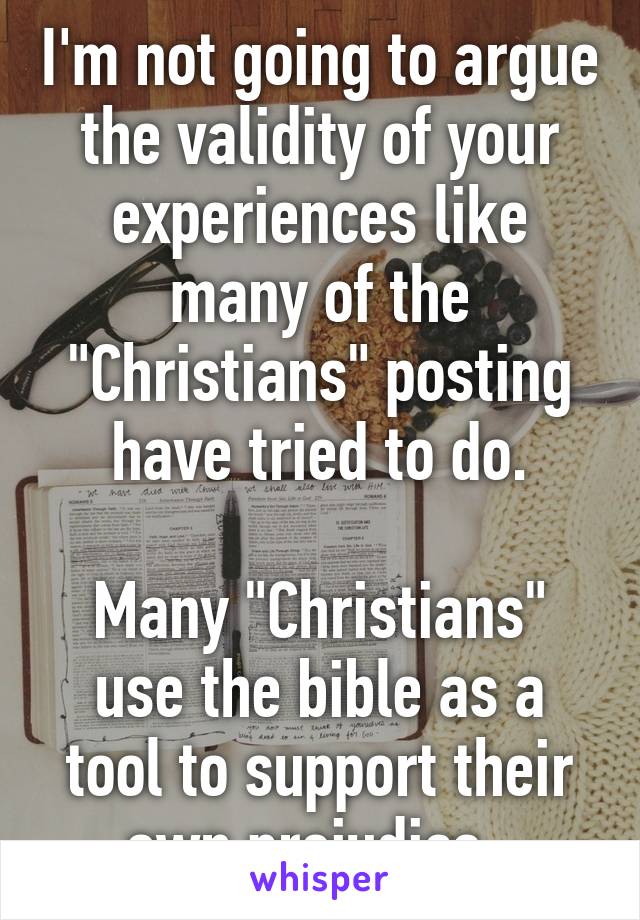 I'm not going to argue the validity of your experiences like many of the "Christians" posting have tried to do.

Many "Christians" use the bible as a tool to support their own prejudice. 