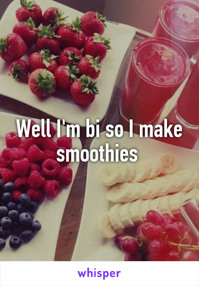 Well I'm bi so I make smoothies 