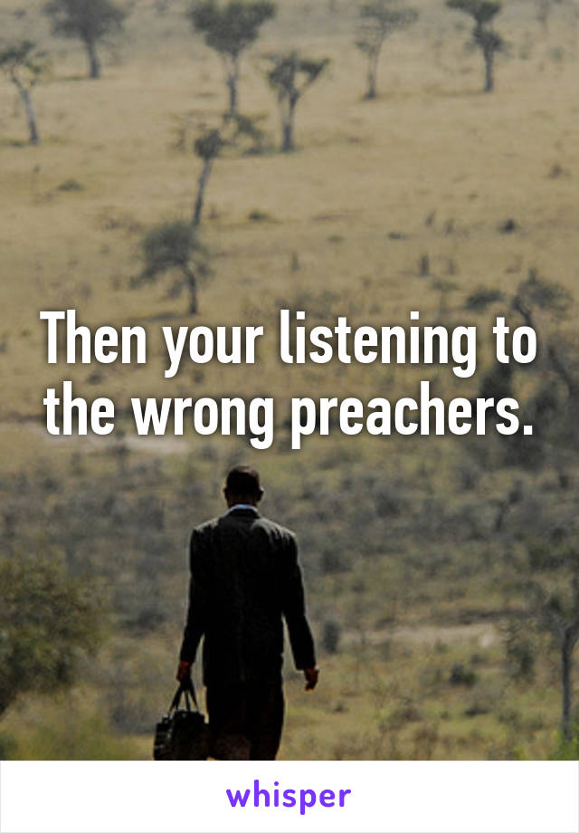 Then your listening to the wrong preachers. 