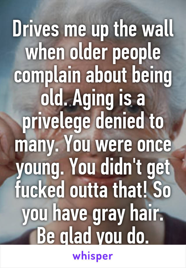Drives me up the wall when older people complain about being old. Aging is a privelege denied to many. You were once young. You didn't get fucked outta that! So you have gray hair. Be glad you do.