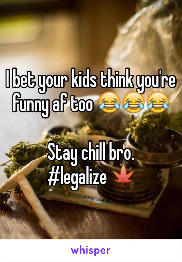 I bet your kids think you're funny af too 😂😂😂 

Stay chill bro.
#legalize 🍁