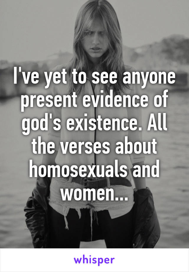 I've yet to see anyone present evidence of god's existence. All the verses about homosexuals and women...