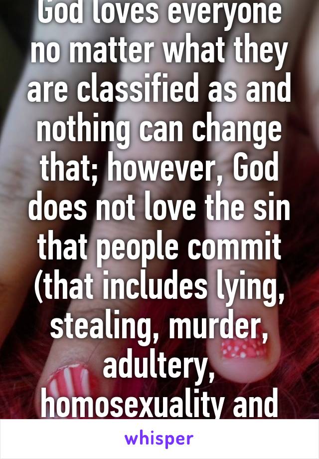 God loves everyone no matter what they are classified as and nothing can change that; however, God does not love the sin that people commit (that includes lying, stealing, murder, adultery, homosexuality and etc.)