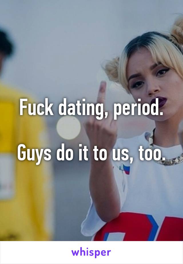 Fuck dating, period.

Guys do it to us, too.