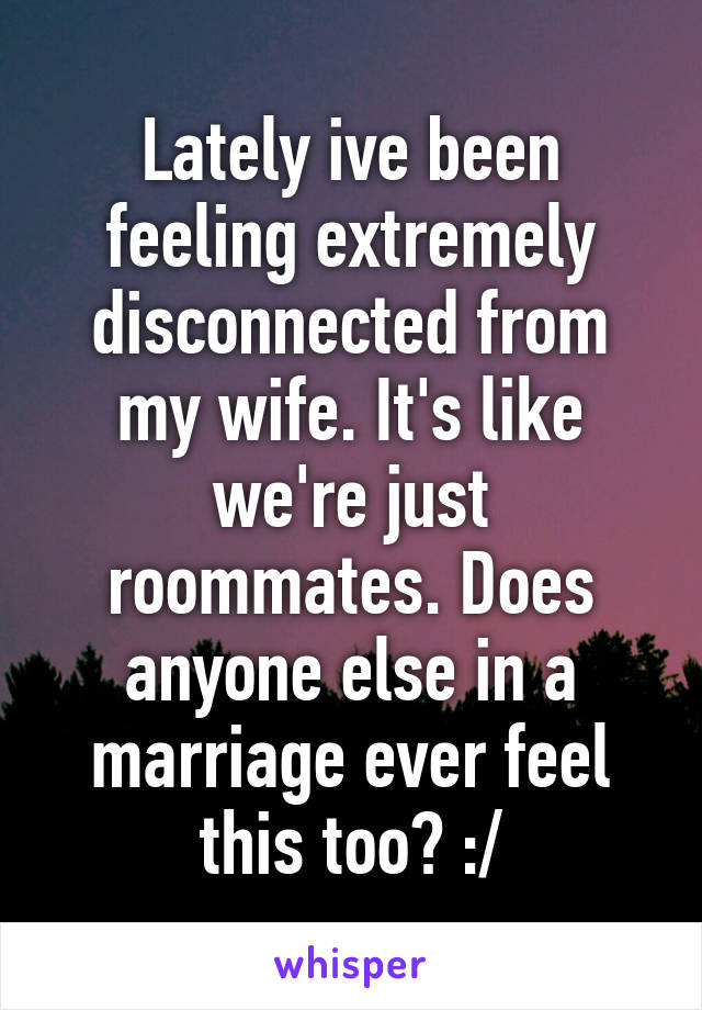 Lately ive been feeling extremely disconnected from my wife. It's like we're just roommates. Does anyone else in a marriage ever feel this too? :/