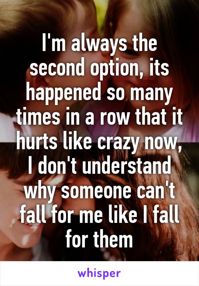I'm always the second option, its happened so many times in a row that it hurts like crazy now, I don't understand why someone can't fall for me like I fall for them