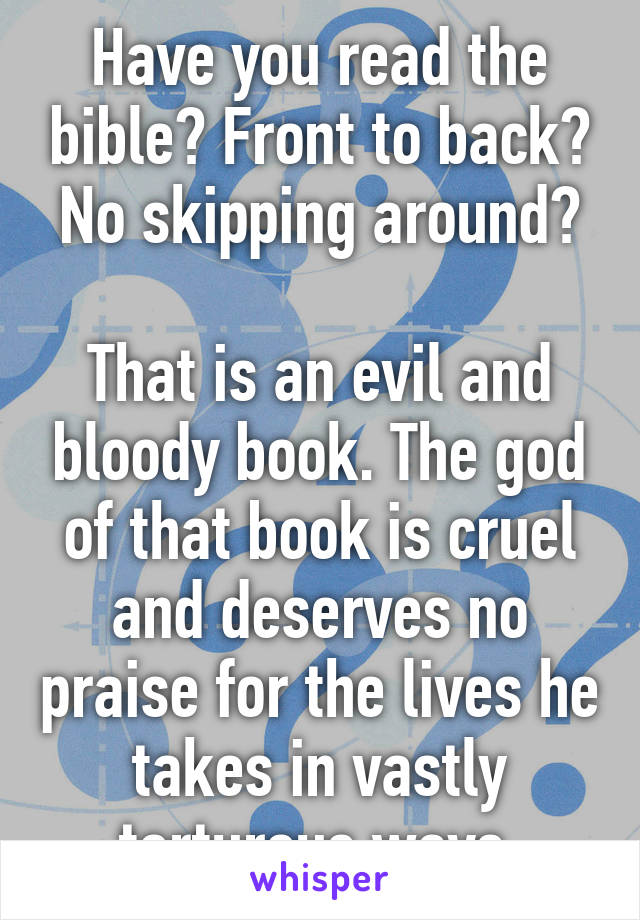 Have you read the bible? Front to back? No skipping around?

That is an evil and bloody book. The god of that book is cruel and deserves no praise for the lives he takes in vastly torturous ways.