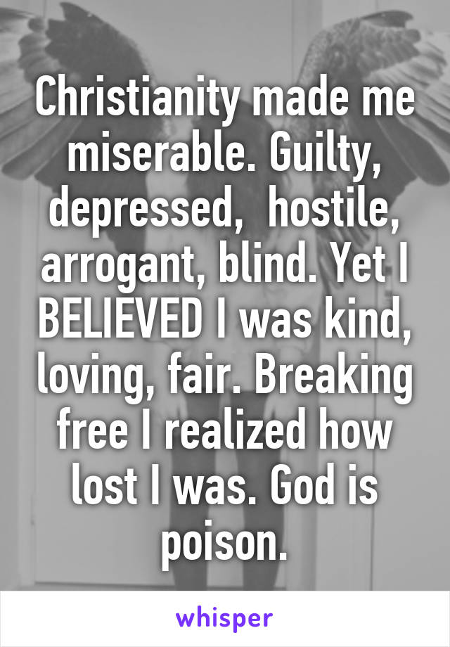 Christianity made me miserable. Guilty, depressed,  hostile, arrogant, blind. Yet I BELIEVED I was kind, loving, fair. Breaking free I realized how lost I was. God is poison.