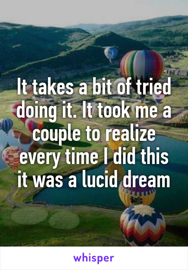 It takes a bit of tried doing it. It took me a couple to realize every time I did this it was a lucid dream