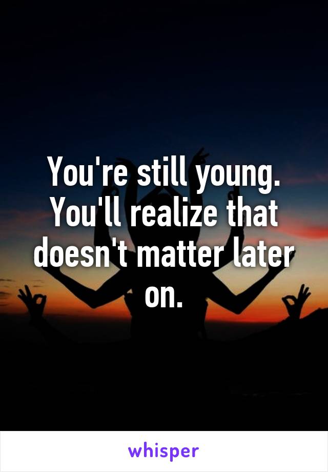 You're still young. You'll realize that doesn't matter later on.