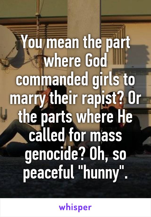 You mean the part where God commanded girls to marry their rapist? Or the parts where He called for mass genocide? Oh, so peaceful "hunny".