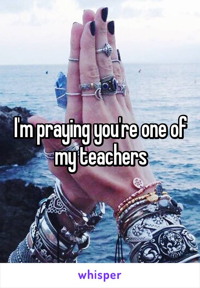 I'm praying you're one of my teachers
