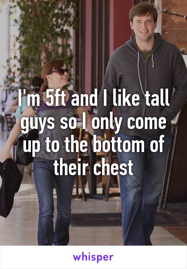 I'm 5ft and I like tall guys so I only come up to the bottom of their chest