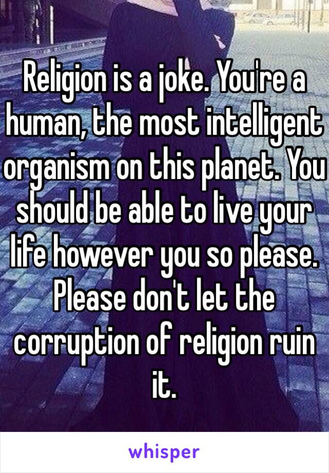 Religion is a joke. You're a human, the most intelligent organism on this planet. You should be able to live your life however you so please. Please don't let the corruption of religion ruin it.