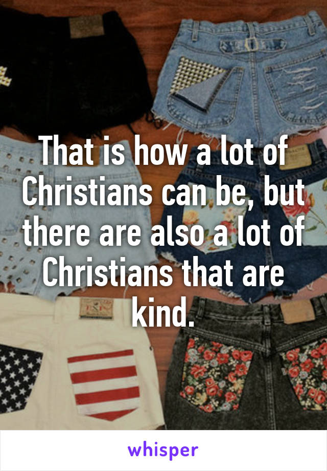 That is how a lot of Christians can be, but there are also a lot of Christians that are kind.