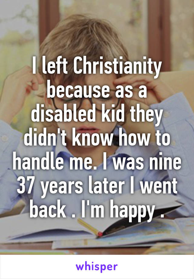 I left Christianity because as a disabled kid they didn't know how to handle me. I was nine 37 years later I went back . I'm happy .