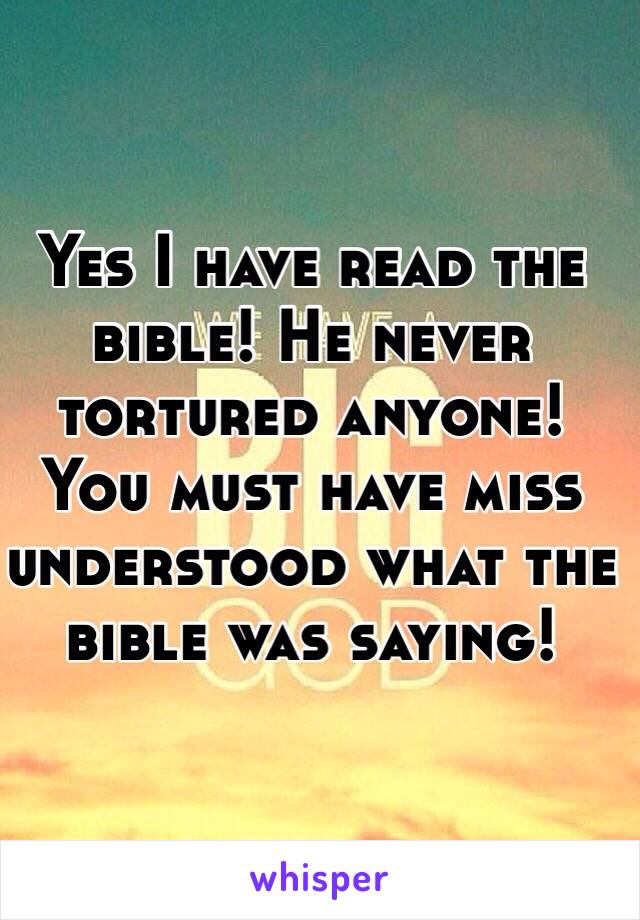 Yes I have read the bible! He never tortured anyone! You must have miss understood what the bible was saying! 