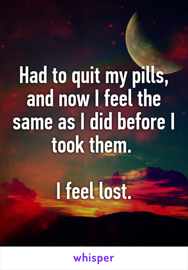 Had to quit my pills, and now I feel the same as I did before I took them. 

I feel lost.