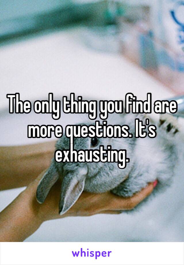 The only thing you find are more questions. It's exhausting. 