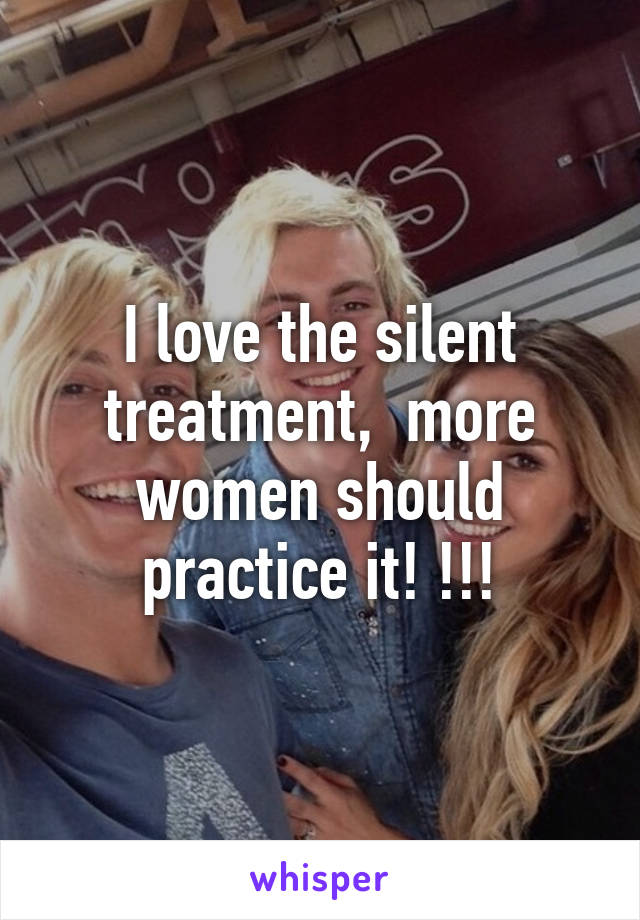 I love the silent treatment,  more women should practice it! !!!