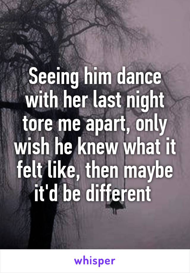 Seeing him dance with her last night tore me apart, only wish he knew what it felt like, then maybe it'd be different 