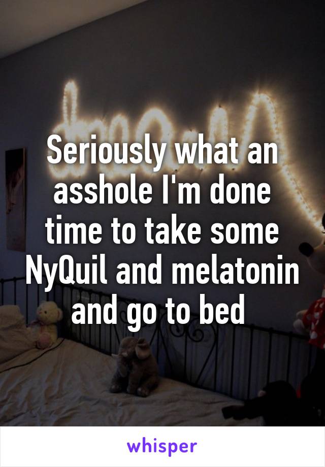Seriously what an asshole I'm done time to take some NyQuil and melatonin and go to bed 