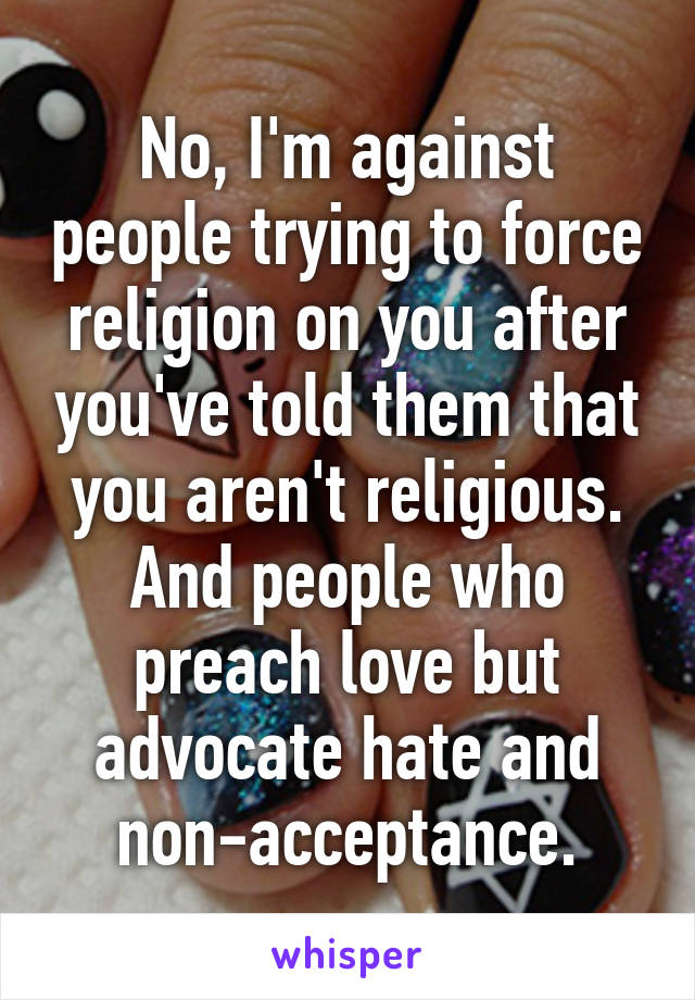 No, I'm against people trying to force religion on you after you've told them that you aren't religious. And people who preach love but advocate hate and non-acceptance.