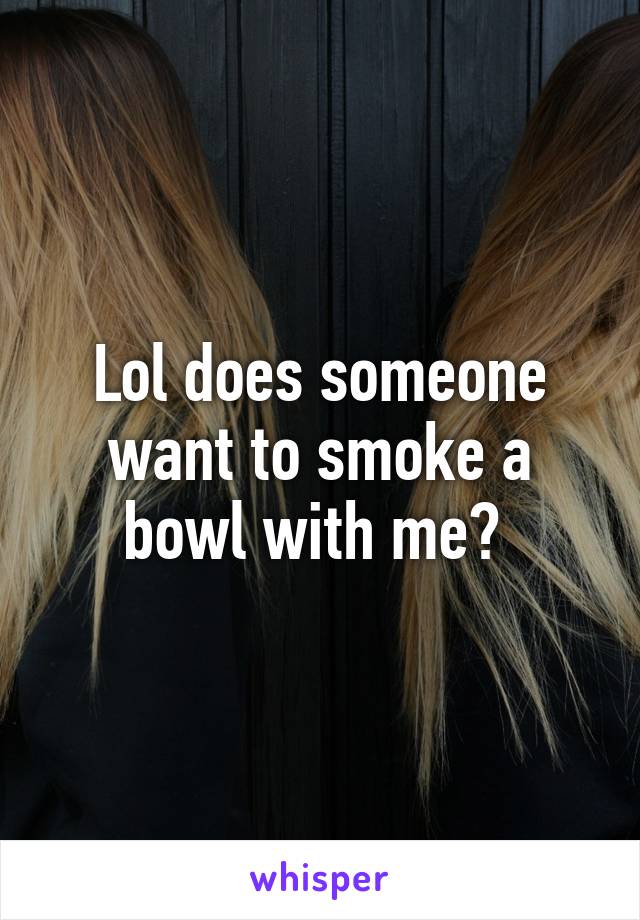Lol does someone want to smoke a bowl with me? 