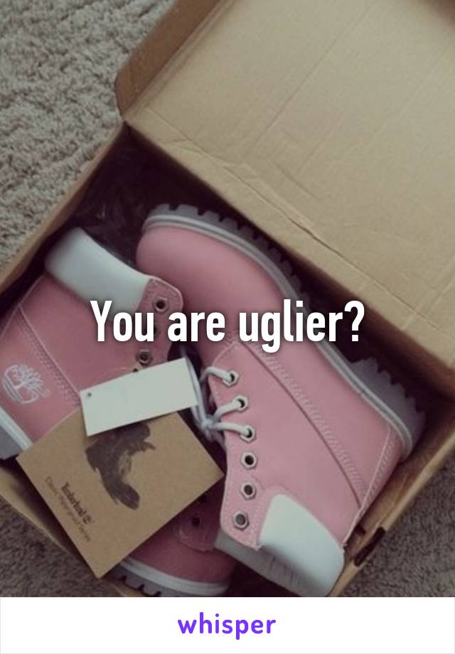 You are uglier?