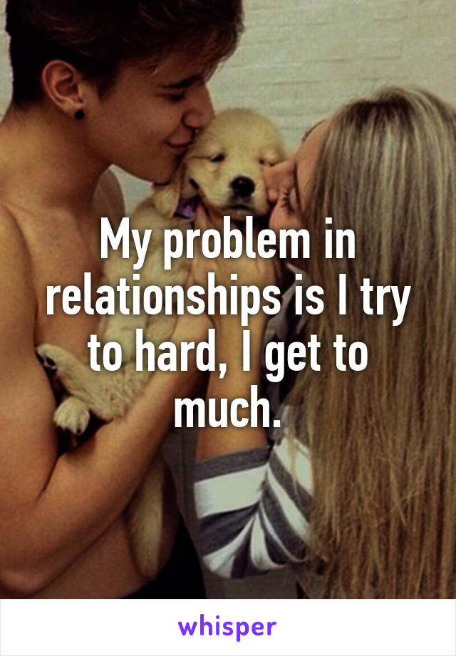 My problem in relationships is I try to hard, I get to much.